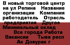 В новый торговой центр на ул Репина › Название организации ­ Компания-работодатель › Отрасль предприятия ­ Другое › Минимальный оклад ­ 10 000 - Все города Работа » Вакансии   . Тыва респ.,Ак-Довурак г.